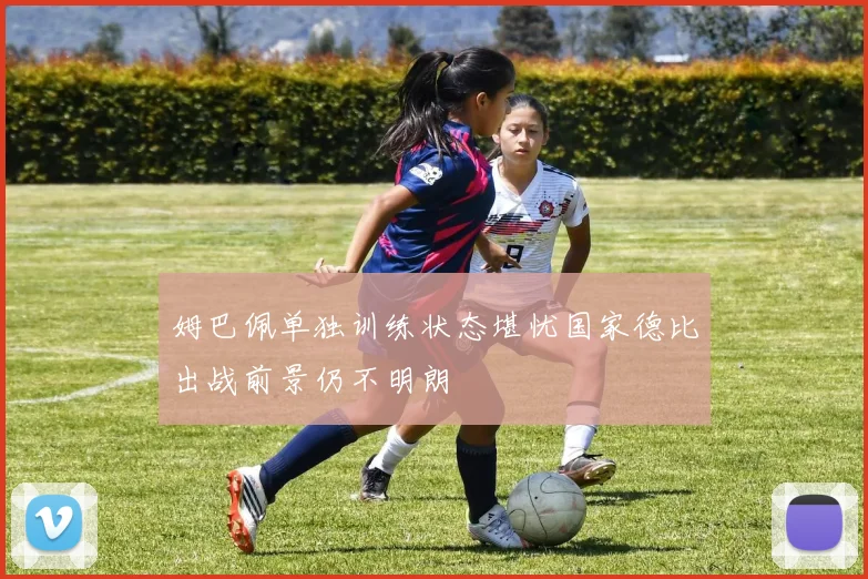 姆巴佩单独训练状态堪忧国家德比出战前景仍不明朗