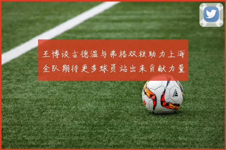 王博谈古德温与弗格双核助力上海全队期待更多球员站出来贡献力量
