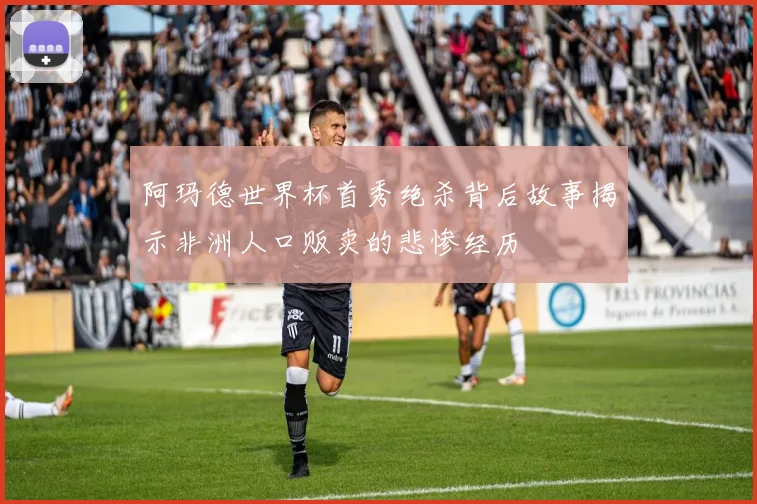 阿玛德世界杯首秀绝杀背后故事揭示非洲人口贩卖的悲惨经历