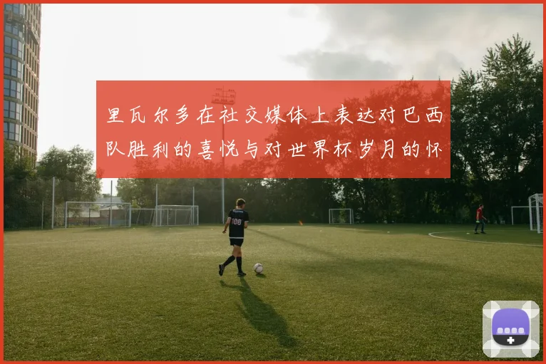 里瓦尔多在社交媒体上表达对巴西队胜利的喜悦与对世界杯岁月的怀念