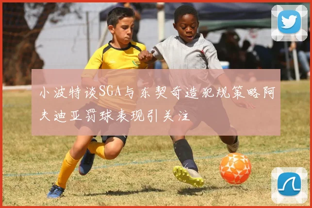小波特谈SGA与东契奇造犯规策略阿夫迪亚罚球表现引关注