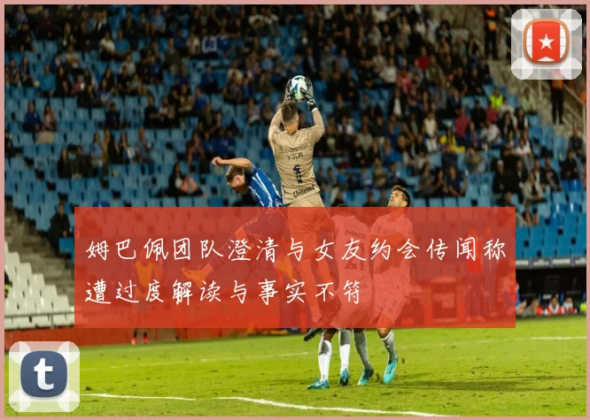 姆巴佩团队澄清与女友约会传闻称遭过度解读与事实不符