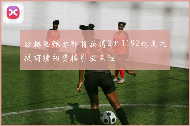 拉梅洛鲍尔即将获得2年1192亿美元提前续约资格引发关注