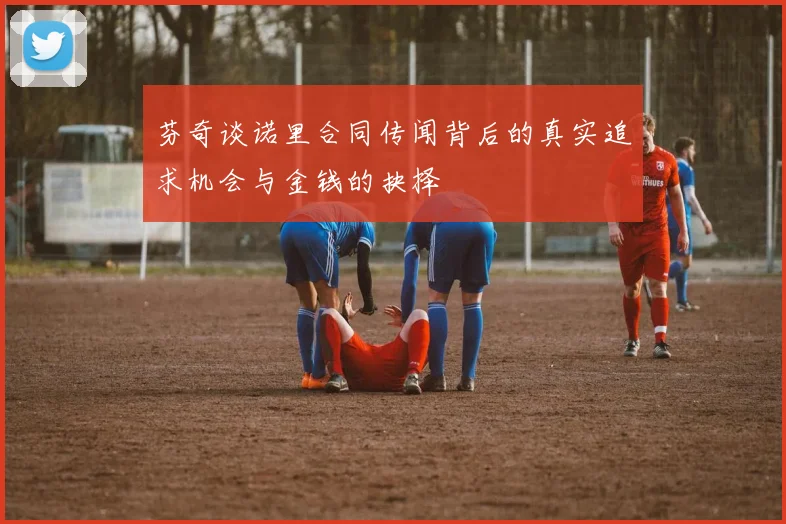 芬奇谈诺里合同传闻背后的真实追求机会与金钱的抉择
