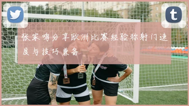 张家鸣分享欧洲比赛经验称射门速度与技巧兼备