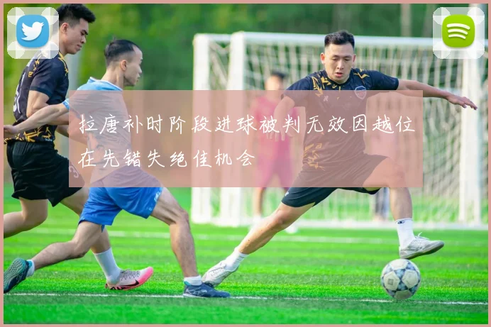 拉唐补时阶段进球被判无效因越位在先错失绝佳机会